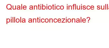 Quale antibiotico influisce sulla pillola anticoncezionale?