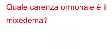 Quale carenza ormonale è il mixedema?