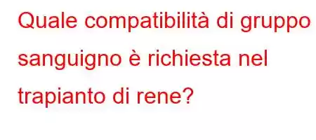 Quale compatibilità di gruppo sanguigno è richiesta nel trapianto di rene?