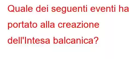 Quale dei seguenti eventi ha portato alla creazione dell'Intesa balcanica?