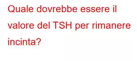 Quale dovrebbe essere il valore del TSH per rimanere incinta?