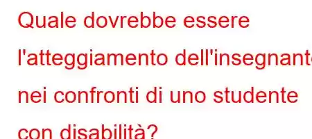 Quale dovrebbe essere l'atteggiamento dell'insegnante nei confronti di uno studente con disabilità?