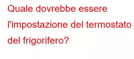 Quale dovrebbe essere l'impostazione del termostato del frigorifero?