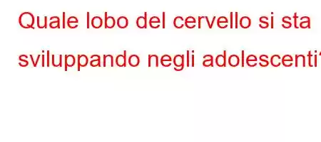 Quale lobo del cervello si sta sviluppando negli adolescenti?