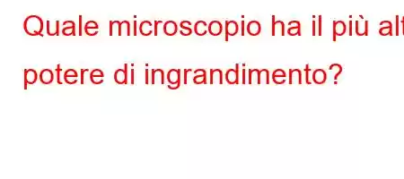 Quale microscopio ha il più alto potere di ingrandimento?