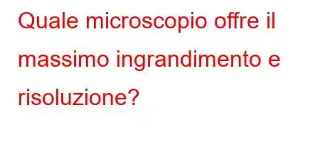 Quale microscopio offre il massimo ingrandimento e risoluzione