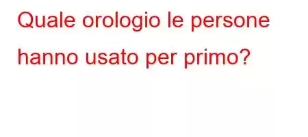 Quale orologio le persone hanno usato per primo