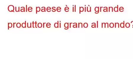 Quale paese è il più grande produttore di grano al mondo?