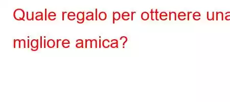 Quale regalo per ottenere una migliore amica