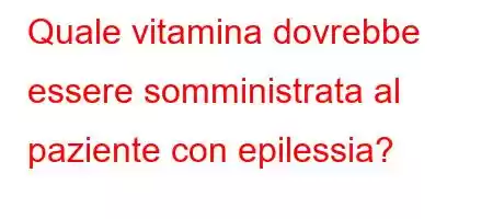 Quale vitamina dovrebbe essere somministrata al paziente con epilessia?