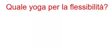 Quale yoga per la flessibilità?