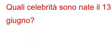 Quali celebrità sono nate il 13 giugno?