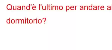 Quand'è l'ultimo per andare al dormitorio?