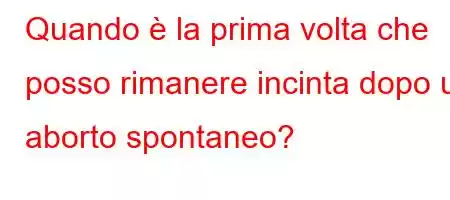 Quando è la prima volta che posso rimanere incinta dopo un aborto spontaneo?