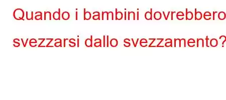 Quando i bambini dovrebbero svezzarsi dallo svezzamento?