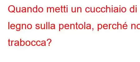 Quando metti un cucchiaio di legno sulla pentola, perché non trabocca?