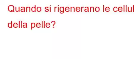 Quando si rigenerano le cellule della pelle?