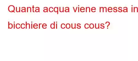 Quanta acqua viene messa in 1 bicchiere di cous cous?