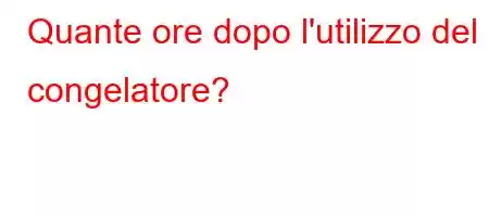 Quante ore dopo l'utilizzo del congelatore?