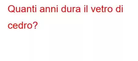 Quanti anni dura il vetro di cedro?