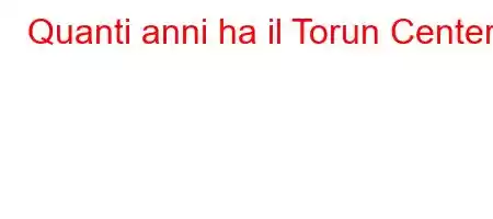 Quanti anni ha il Torun Center?