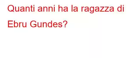 Quanti anni ha la ragazza di Ebru Gundes?