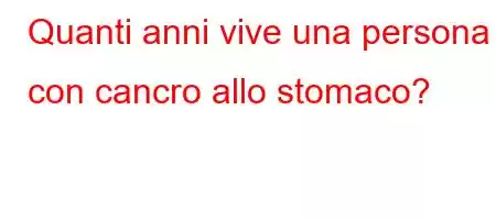 Quanti anni vive una persona con cancro allo stomaco?