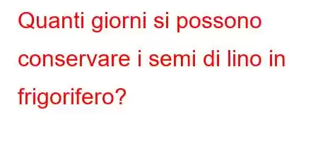 Quanti giorni si possono conservare i semi di lino in frigorifero