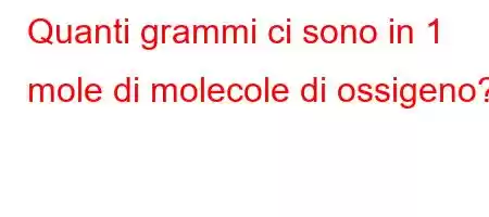 Quanti grammi ci sono in 1 mole di molecole di ossigeno?