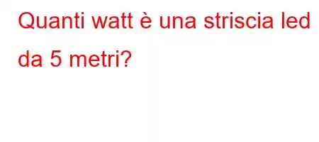 Quanti watt è una striscia led da 5 metri?