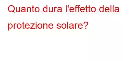 Quanto dura l'effetto della protezione solare?