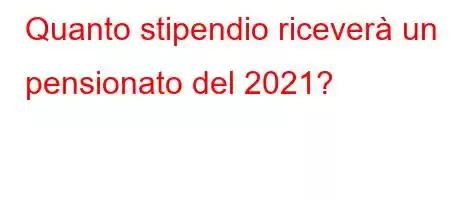 Quanto stipendio riceverà un pensionato del 2021?