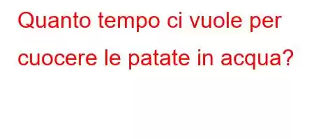 Quanto tempo ci vuole per cuocere le patate in acqua?