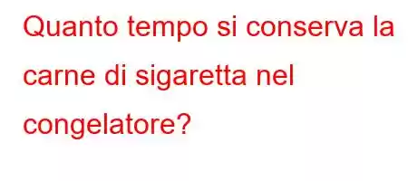 Quanto tempo si conserva la carne di sigaretta nel congelatore