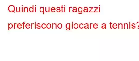 Quindi questi ragazzi preferiscono giocare a tennis?