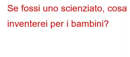 Se fossi uno scienziato, cosa inventerei per i bambini?