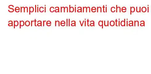 Semplici cambiamenti che puoi apportare nella vita quotidiana