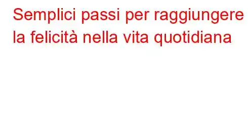 Semplici passi per raggiungere la felicità nella vita quotidiana