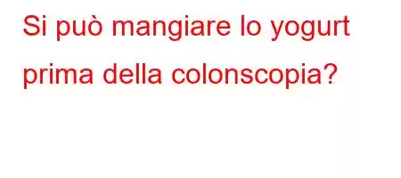 Si può mangiare lo yogurt prima della colonscopia