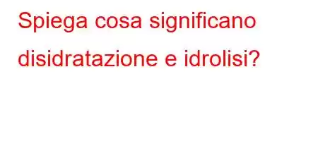 Spiega cosa significano disidratazione e idrolisi?