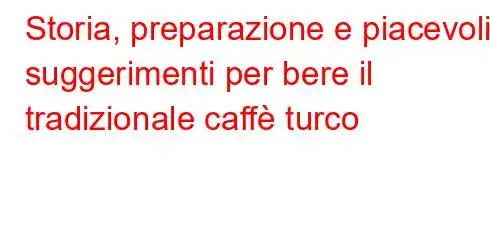 Storia, preparazione e piacevoli suggerimenti per bere il tradizionale caffè turco