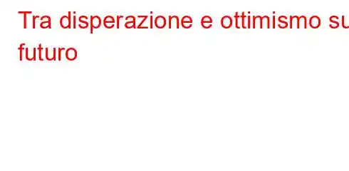 Tra disperazione e ottimismo sul futuro