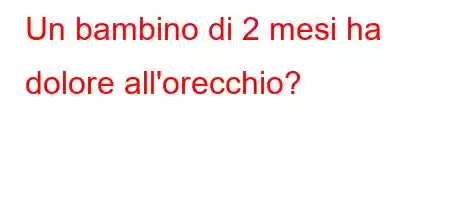 Un bambino di 2 mesi ha dolore all'orecchio?