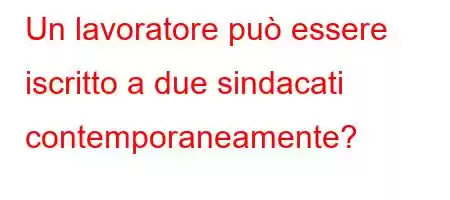 Un lavoratore può essere iscritto a due sindacati contemporaneamente?