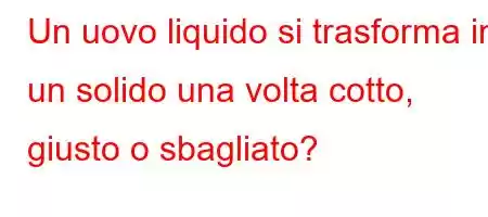 Un uovo liquido si trasforma in un solido una volta cotto, giusto o sbagliato