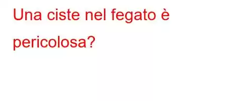 Una ciste nel fegato è pericolosa?