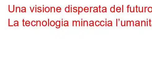 Una visione disperata del futuro La tecnologia minaccia l’umanità