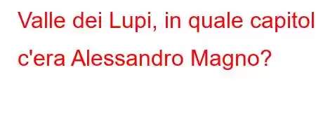 Valle dei Lupi, in quale capitolo c'era Alessandro Magno