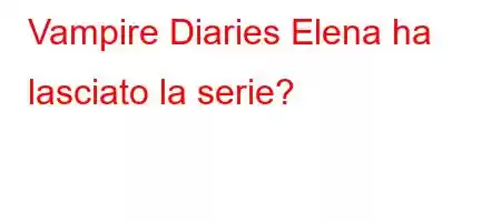 Vampire Diaries Elena ha lasciato la serie?